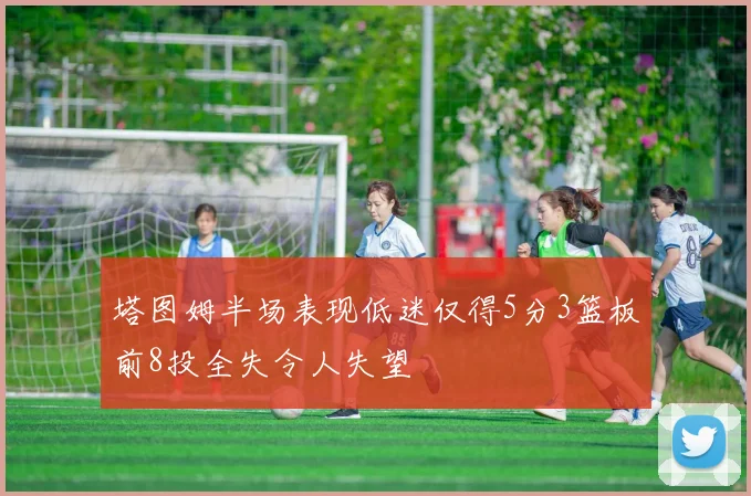 塔图姆半场表现低迷仅得5分3篮板前8投全失令人失望