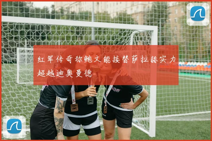 红军传奇称鲍文能接替萨拉赫实力超越迪奥曼德