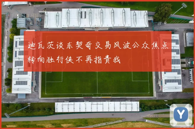 迪瓦茨谈东契奇交易风波公众焦点转向独行侠不再指责我