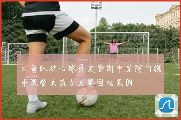 火箭队核心球员史密斯申京阿门携手聚餐共筑季后赛团结氛围