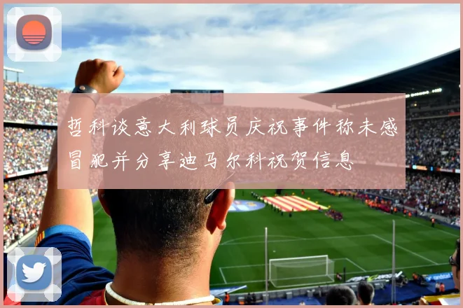 哲科谈意大利球员庆祝事件称未感冒犯并分享迪马尔科祝贺信息