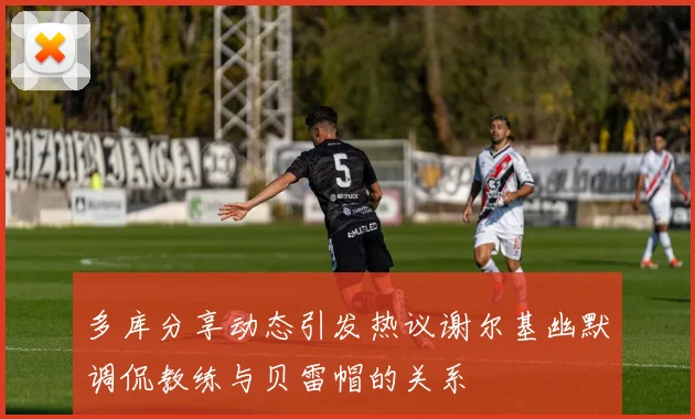 多库分享动态引发热议谢尔基幽默调侃教练与贝雷帽的关系