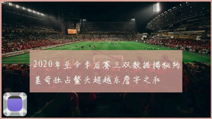 2020年至今季后赛三双数据揭秘约基奇独占鳌头超越东詹字之和