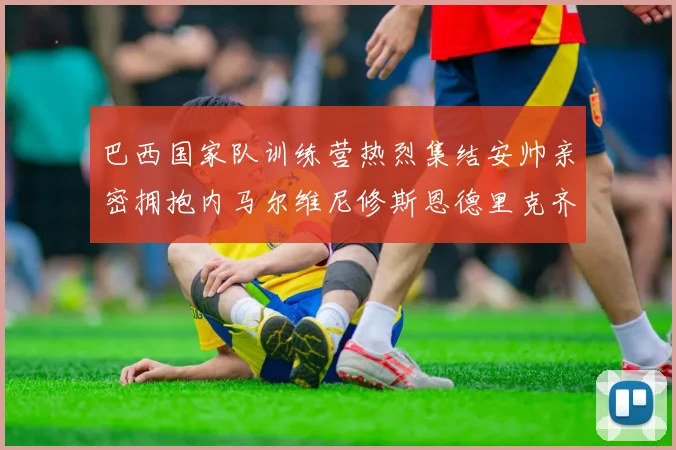 巴西国家队训练营热烈集结安帅亲密拥抱内马尔维尼修斯恩德里克齐亮相