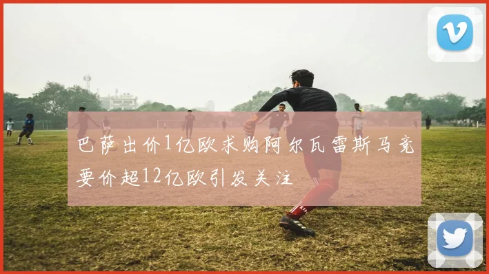 巴萨出价1亿欧求购阿尔瓦雷斯马竞要价超12亿欧引发关注