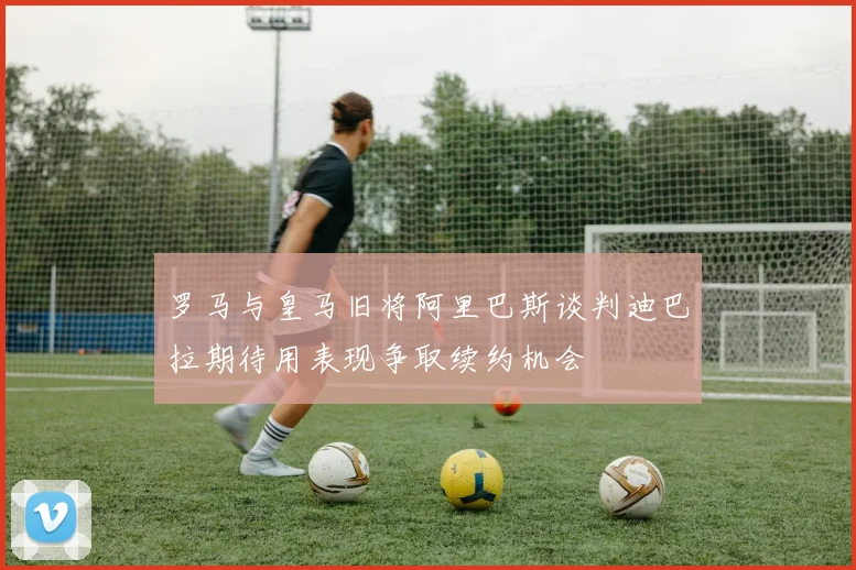 罗马与皇马旧将阿里巴斯谈判迪巴拉期待用表现争取续约机会