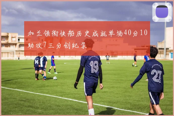 加兰领衔快船历史成就单场40分10助攻7三分创纪录