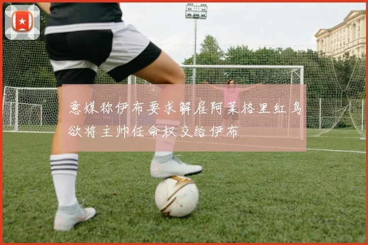 意媒称伊布要求解雇阿莱格里红鸟欲将主帅任命权交给伊布