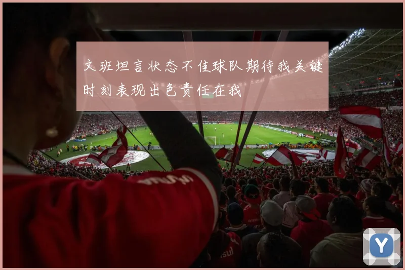 文班坦言状态不佳球队期待我关键时刻表现出色责任在我
