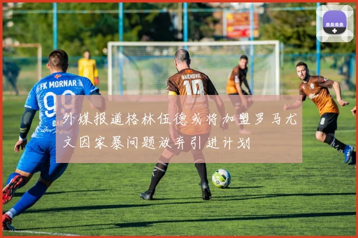 外媒报道格林伍德或将加盟罗马尤文因家暴问题放弃引进计划