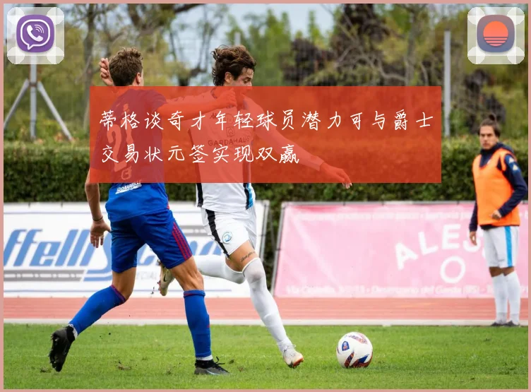 蒂格谈奇才年轻球员潜力可与爵士交易状元签实现双赢