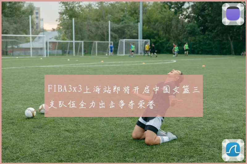 FIBA3x3上海站即将开启中国女篮三支队伍全力出击争夺荣誉