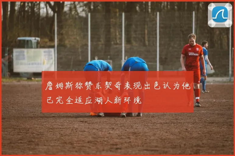 詹姆斯称赞东契奇表现出色认为他已完全适应湖人新环境