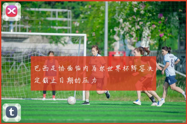巴西足协面临内马尔世界杯阵容决定截止日期的压力