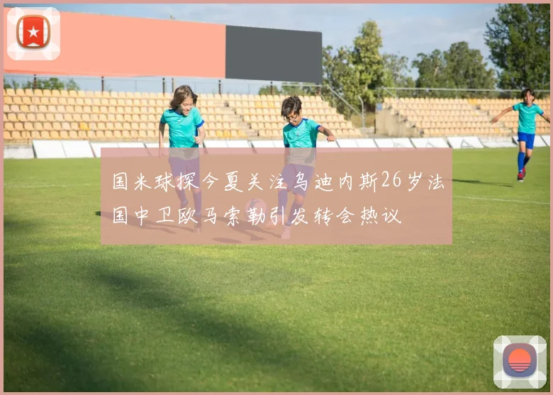 国米球探今夏关注乌迪内斯26岁法国中卫欧马索勒引发转会热议