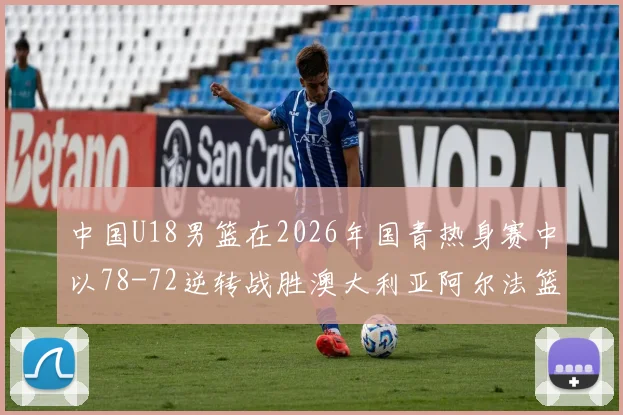 中国U18男篮在2026年国青热身赛中以78-72逆转战胜澳大利亚阿尔法篮球学院