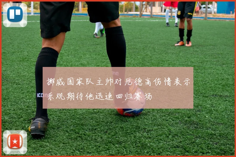 挪威国家队主帅对厄德高伤情表示乐观期待他迅速回归赛场