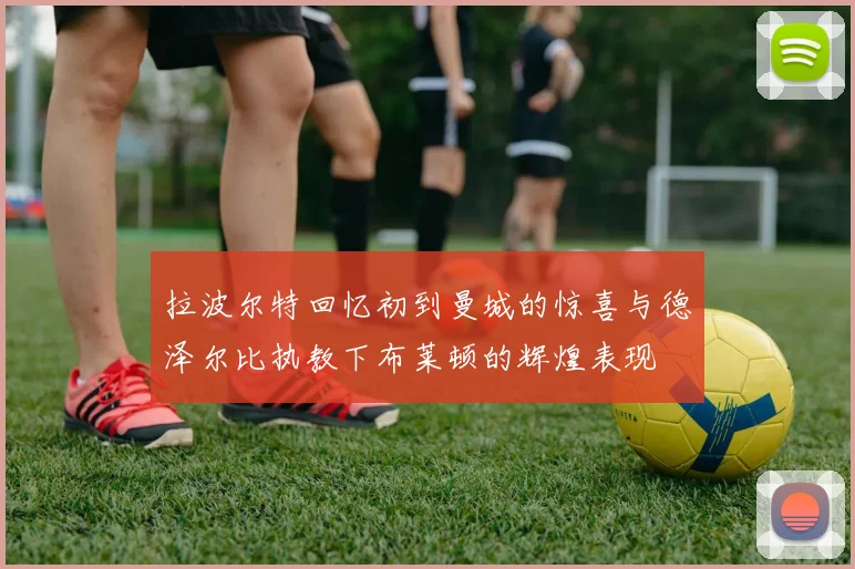 拉波尔特回忆初到曼城的惊喜与德泽尔比执教下布莱顿的辉煌表现