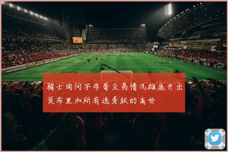 骑士询问字母哥交易情况雄鹿开出莫布里加所有选秀权的高价