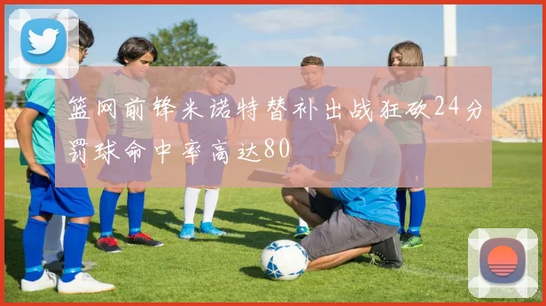 篮网前锋米诺特替补出战狂砍24分罚球命中率高达80