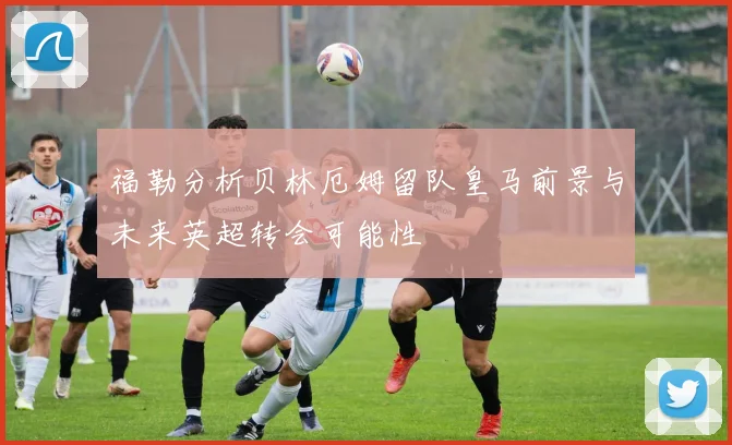 福勒分析贝林厄姆留队皇马前景与未来英超转会可能性
