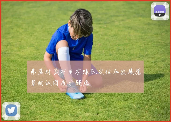 弗莱对莫布里在球队定位和发展愿景的认同表示疑虑